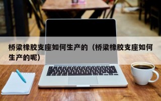 桥梁橡胶支座如何生产的（桥梁橡胶支座如何生产的呢）