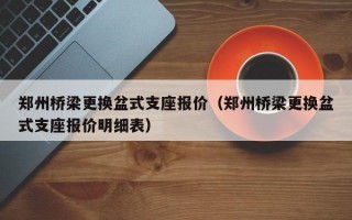 郑州桥梁更换盆式支座报价（郑州桥梁更换盆式支座报价明细表）