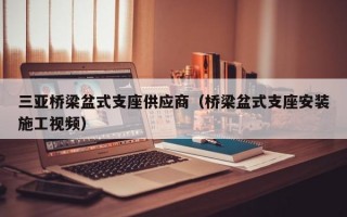 三亚桥梁盆式支座供应商（桥梁盆式支座安装施工视频）