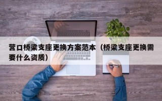 营口桥梁支座更换方案范本（桥梁支座更换需要什么资质）