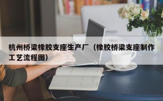 杭州桥梁橡胶支座生产厂（橡胶桥梁支座制作工艺流程图）